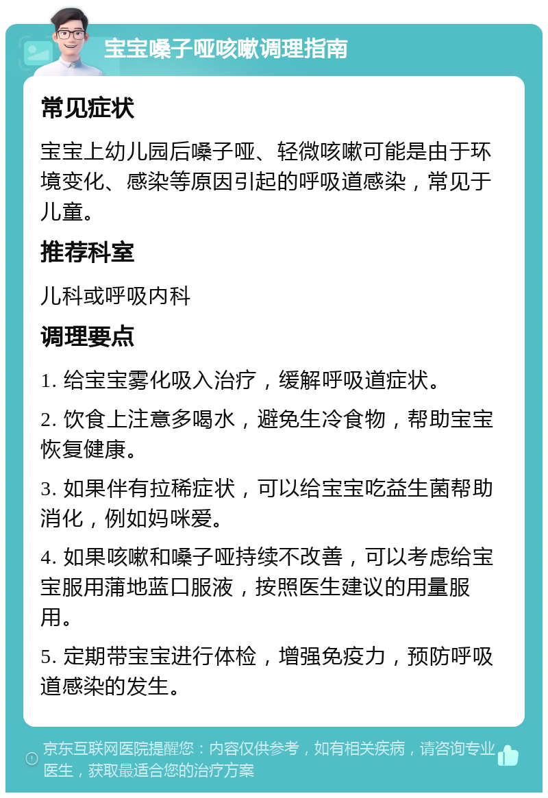 宝宝嗓子哑咳嗽调理指南 常见症状 宝宝上幼儿园后嗓子哑、轻微咳嗽可能是由于环境变化、感染等原因引起的呼吸道感染，常见于儿童。 推荐科室 儿科或呼吸内科 调理要点 1. 给宝宝雾化吸入治疗，缓解呼吸道症状。 2. 饮食上注意多喝水，避免生冷食物，帮助宝宝恢复健康。 3. 如果伴有拉稀症状，可以给宝宝吃益生菌帮助消化，例如妈咪爱。 4. 如果咳嗽和嗓子哑持续不改善，可以考虑给宝宝服用蒲地蓝口服液，按照医生建议的用量服用。 5. 定期带宝宝进行体检，增强免疫力，预防呼吸道感染的发生。