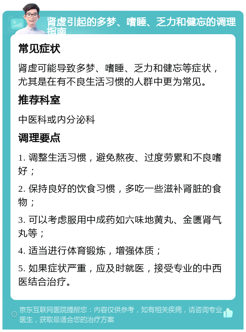 肾虚引起的多梦、嗜睡、乏力和健忘的调理指南 常见症状 肾虚可能导致多梦、嗜睡、乏力和健忘等症状，尤其是在有不良生活习惯的人群中更为常见。 推荐科室 中医科或内分泌科 调理要点 1. 调整生活习惯，避免熬夜、过度劳累和不良嗜好； 2. 保持良好的饮食习惯，多吃一些滋补肾脏的食物； 3. 可以考虑服用中成药如六味地黄丸、金匮肾气丸等； 4. 适当进行体育锻炼，增强体质； 5. 如果症状严重，应及时就医，接受专业的中西医结合治疗。