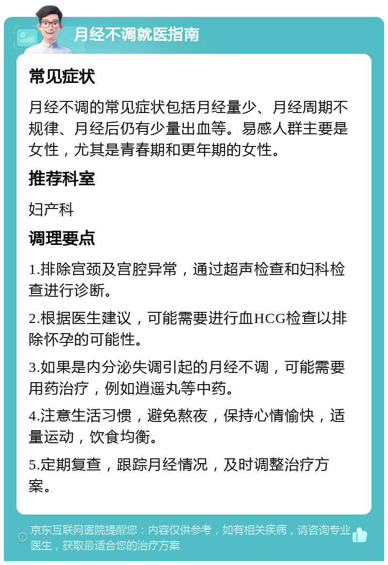 月经不调就医指南 常见症状 月经不调的常见症状包括月经量少、月经周期不规律、月经后仍有少量出血等。易感人群主要是女性，尤其是青春期和更年期的女性。 推荐科室 妇产科 调理要点 1.排除宫颈及宫腔异常，通过超声检查和妇科检查进行诊断。 2.根据医生建议，可能需要进行血HCG检查以排除怀孕的可能性。 3.如果是内分泌失调引起的月经不调，可能需要用药治疗，例如逍遥丸等中药。 4.注意生活习惯，避免熬夜，保持心情愉快，适量运动，饮食均衡。 5.定期复查，跟踪月经情况，及时调整治疗方案。