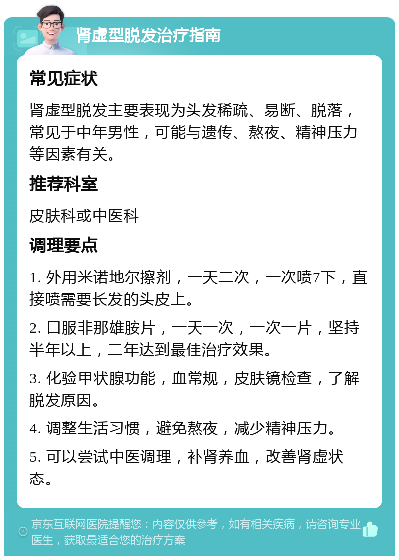 肾虚型脱发治疗指南 常见症状 肾虚型脱发主要表现为头发稀疏、易断、脱落，常见于中年男性，可能与遗传、熬夜、精神压力等因素有关。 推荐科室 皮肤科或中医科 调理要点 1. 外用米诺地尔擦剂，一天二次，一次喷7下，直接喷需要长发的头皮上。 2. 口服非那雄胺片，一天一次，一次一片，坚持半年以上，二年达到最佳治疗效果。 3. 化验甲状腺功能，血常规，皮肤镜检查，了解脱发原因。 4. 调整生活习惯，避免熬夜，减少精神压力。 5. 可以尝试中医调理，补肾养血，改善肾虚状态。