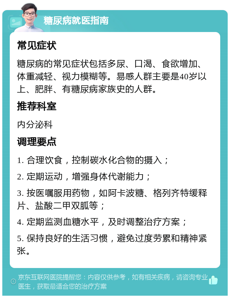 糖尿病就医指南 常见症状 糖尿病的常见症状包括多尿、口渴、食欲增加、体重减轻、视力模糊等。易感人群主要是40岁以上、肥胖、有糖尿病家族史的人群。 推荐科室 内分泌科 调理要点 1. 合理饮食，控制碳水化合物的摄入； 2. 定期运动，增强身体代谢能力； 3. 按医嘱服用药物，如阿卡波糖、格列齐特缓释片、盐酸二甲双胍等； 4. 定期监测血糖水平，及时调整治疗方案； 5. 保持良好的生活习惯，避免过度劳累和精神紧张。