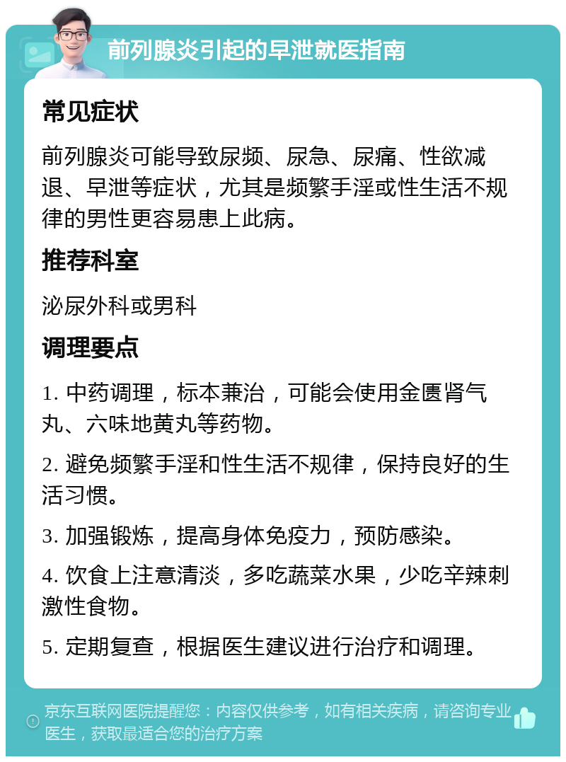 前列腺炎引起的早泄就医指南 常见症状 前列腺炎可能导致尿频、尿急、尿痛、性欲减退、早泄等症状，尤其是频繁手淫或性生活不规律的男性更容易患上此病。 推荐科室 泌尿外科或男科 调理要点 1. 中药调理，标本兼治，可能会使用金匮肾气丸、六味地黄丸等药物。 2. 避免频繁手淫和性生活不规律，保持良好的生活习惯。 3. 加强锻炼，提高身体免疫力，预防感染。 4. 饮食上注意清淡，多吃蔬菜水果，少吃辛辣刺激性食物。 5. 定期复查，根据医生建议进行治疗和调理。