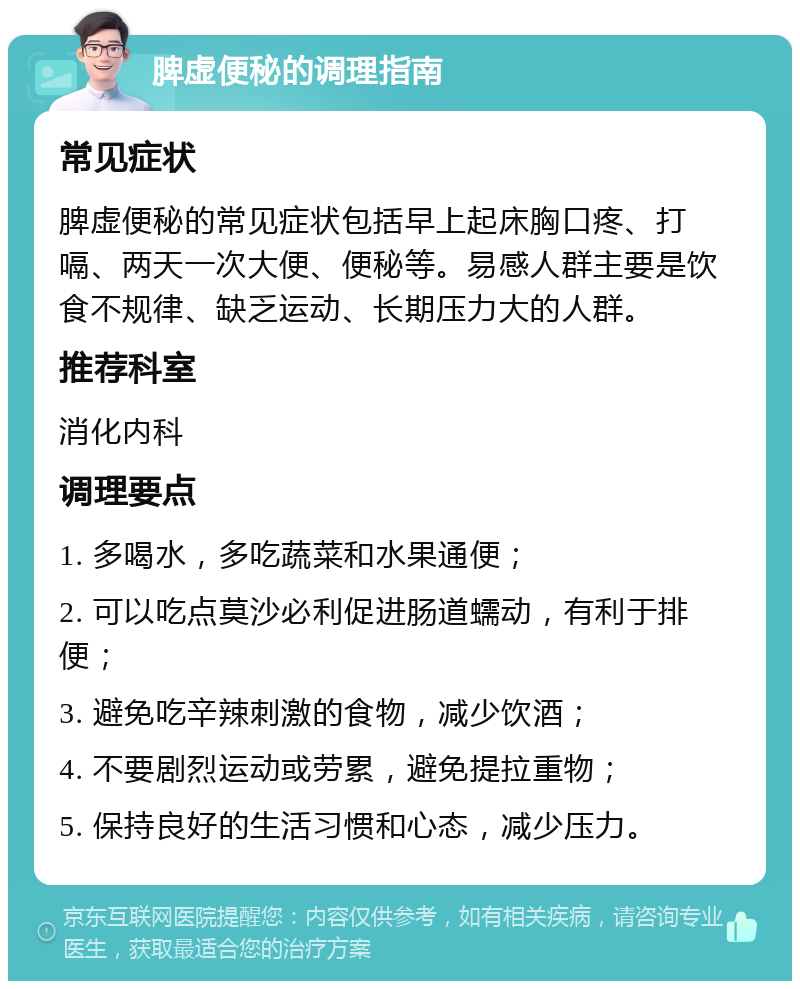 脾虚便秘的调理指南 常见症状 脾虚便秘的常见症状包括早上起床胸口疼、打嗝、两天一次大便、便秘等。易感人群主要是饮食不规律、缺乏运动、长期压力大的人群。 推荐科室 消化内科 调理要点 1. 多喝水，多吃蔬菜和水果通便； 2. 可以吃点莫沙必利促进肠道蠕动，有利于排便； 3. 避免吃辛辣刺激的食物，减少饮酒； 4. 不要剧烈运动或劳累，避免提拉重物； 5. 保持良好的生活习惯和心态，减少压力。