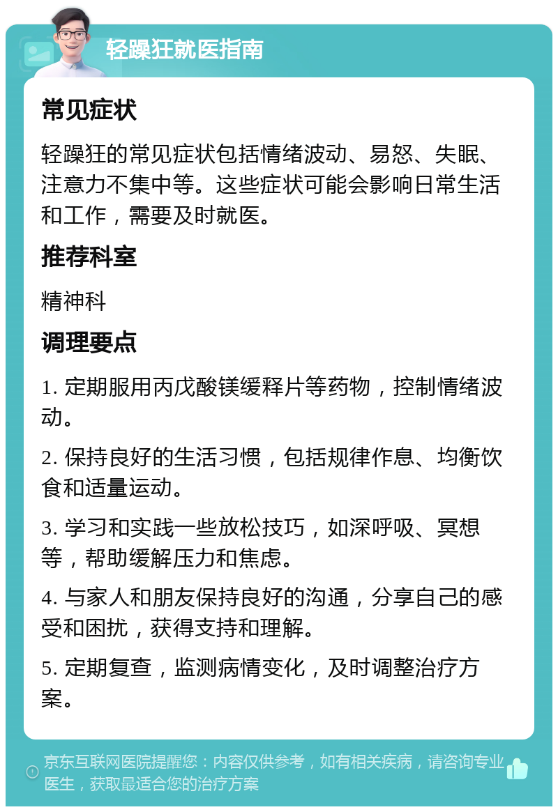 轻躁狂就医指南 常见症状 轻躁狂的常见症状包括情绪波动、易怒、失眠、注意力不集中等。这些症状可能会影响日常生活和工作，需要及时就医。 推荐科室 精神科 调理要点 1. 定期服用丙戊酸镁缓释片等药物，控制情绪波动。 2. 保持良好的生活习惯，包括规律作息、均衡饮食和适量运动。 3. 学习和实践一些放松技巧，如深呼吸、冥想等，帮助缓解压力和焦虑。 4. 与家人和朋友保持良好的沟通，分享自己的感受和困扰，获得支持和理解。 5. 定期复查，监测病情变化，及时调整治疗方案。