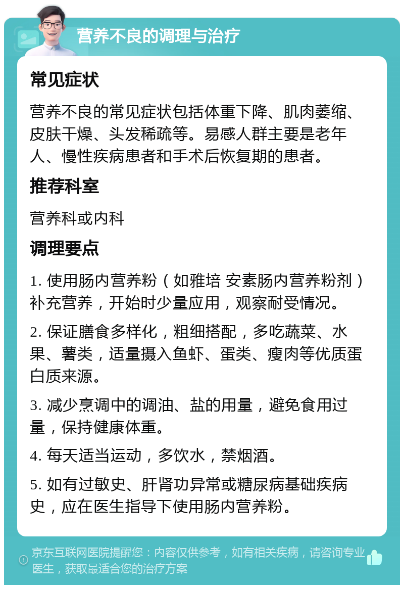 营养不良的调理与治疗 常见症状 营养不良的常见症状包括体重下降、肌肉萎缩、皮肤干燥、头发稀疏等。易感人群主要是老年人、慢性疾病患者和手术后恢复期的患者。 推荐科室 营养科或内科 调理要点 1. 使用肠内营养粉（如雅培 安素肠内营养粉剂）补充营养，开始时少量应用，观察耐受情况。 2. 保证膳食多样化，粗细搭配，多吃蔬菜、水果、薯类，适量摄入鱼虾、蛋类、瘦肉等优质蛋白质来源。 3. 减少烹调中的调油、盐的用量，避免食用过量，保持健康体重。 4. 每天适当运动，多饮水，禁烟酒。 5. 如有过敏史、肝肾功异常或糖尿病基础疾病史，应在医生指导下使用肠内营养粉。