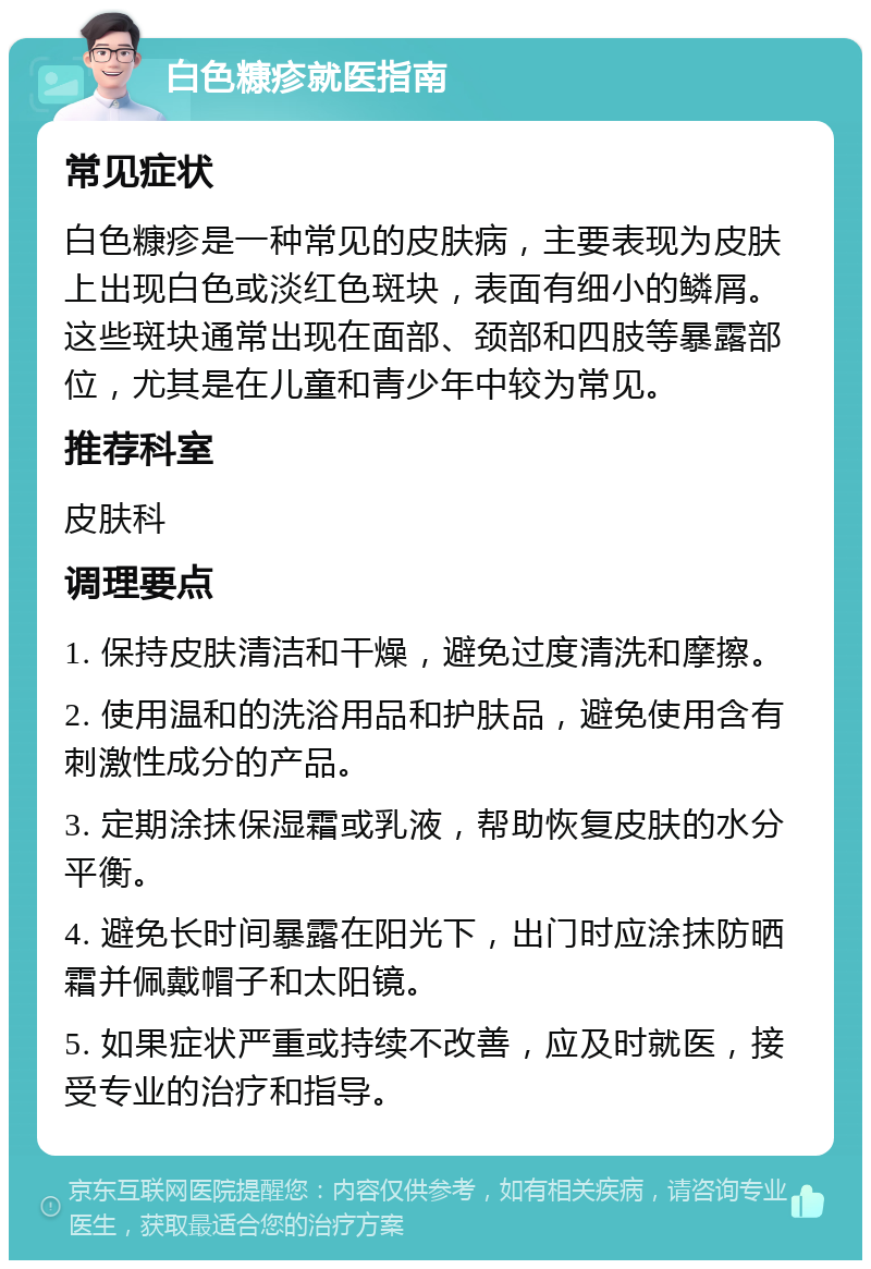 白色糠疹就医指南 常见症状 白色糠疹是一种常见的皮肤病，主要表现为皮肤上出现白色或淡红色斑块，表面有细小的鳞屑。这些斑块通常出现在面部、颈部和四肢等暴露部位，尤其是在儿童和青少年中较为常见。 推荐科室 皮肤科 调理要点 1. 保持皮肤清洁和干燥，避免过度清洗和摩擦。 2. 使用温和的洗浴用品和护肤品，避免使用含有刺激性成分的产品。 3. 定期涂抹保湿霜或乳液，帮助恢复皮肤的水分平衡。 4. 避免长时间暴露在阳光下，出门时应涂抹防晒霜并佩戴帽子和太阳镜。 5. 如果症状严重或持续不改善，应及时就医，接受专业的治疗和指导。