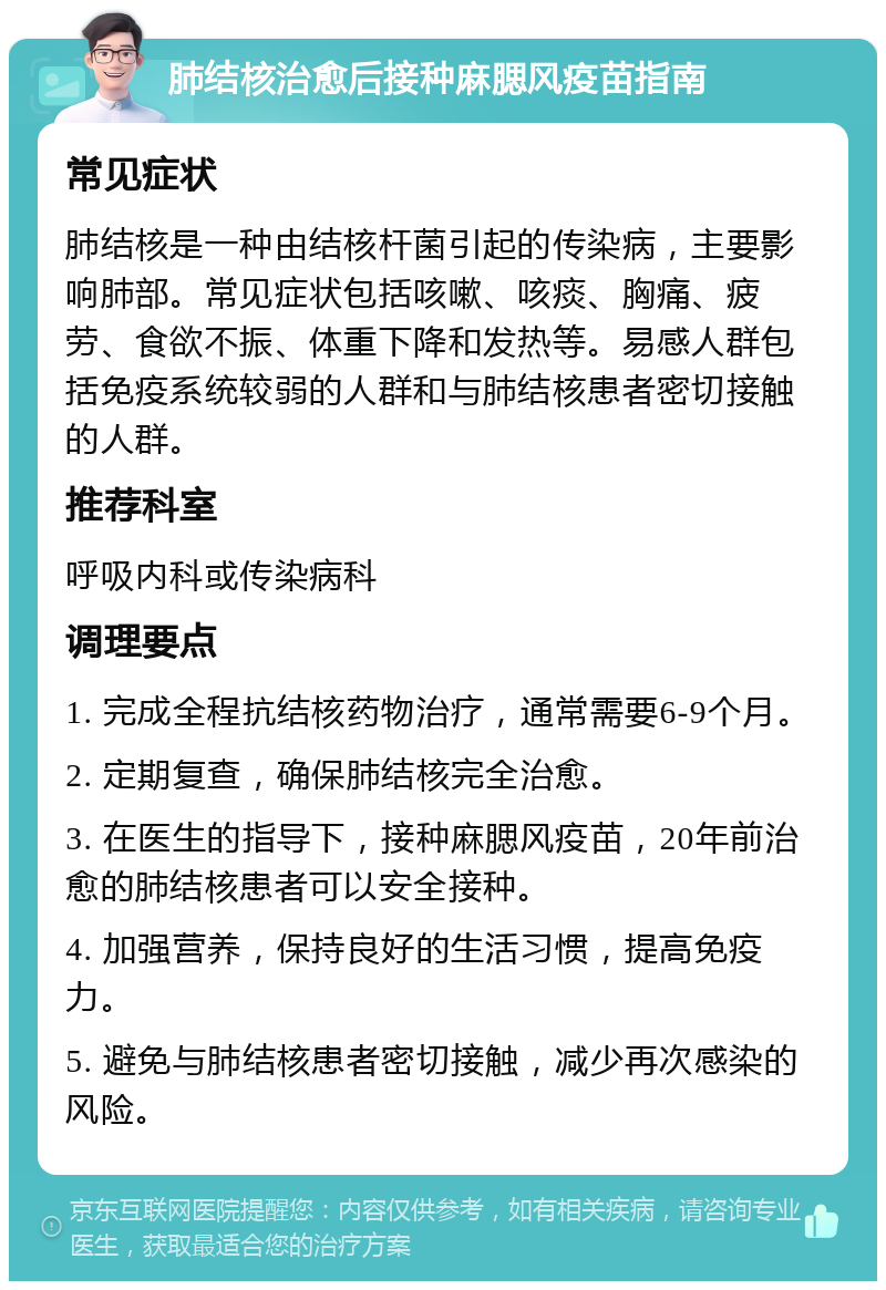 肺结核治愈后接种麻腮风疫苗指南 常见症状 肺结核是一种由结核杆菌引起的传染病，主要影响肺部。常见症状包括咳嗽、咳痰、胸痛、疲劳、食欲不振、体重下降和发热等。易感人群包括免疫系统较弱的人群和与肺结核患者密切接触的人群。 推荐科室 呼吸内科或传染病科 调理要点 1. 完成全程抗结核药物治疗，通常需要6-9个月。 2. 定期复查，确保肺结核完全治愈。 3. 在医生的指导下，接种麻腮风疫苗，20年前治愈的肺结核患者可以安全接种。 4. 加强营养，保持良好的生活习惯，提高免疫力。 5. 避免与肺结核患者密切接触，减少再次感染的风险。