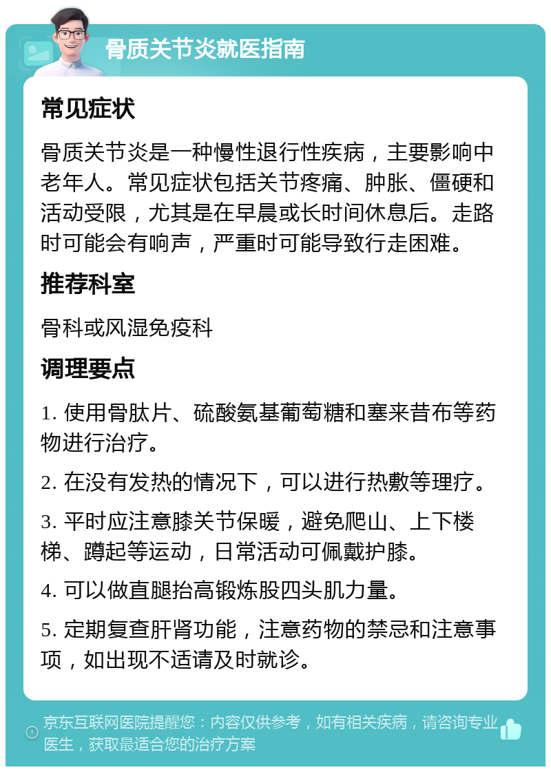 骨质关节炎就医指南 常见症状 骨质关节炎是一种慢性退行性疾病，主要影响中老年人。常见症状包括关节疼痛、肿胀、僵硬和活动受限，尤其是在早晨或长时间休息后。走路时可能会有响声，严重时可能导致行走困难。 推荐科室 骨科或风湿免疫科 调理要点 1. 使用骨肽片、硫酸氨基葡萄糖和塞来昔布等药物进行治疗。 2. 在没有发热的情况下，可以进行热敷等理疗。 3. 平时应注意膝关节保暖，避免爬山、上下楼梯、蹲起等运动，日常活动可佩戴护膝。 4. 可以做直腿抬高锻炼股四头肌力量。 5. 定期复查肝肾功能，注意药物的禁忌和注意事项，如出现不适请及时就诊。