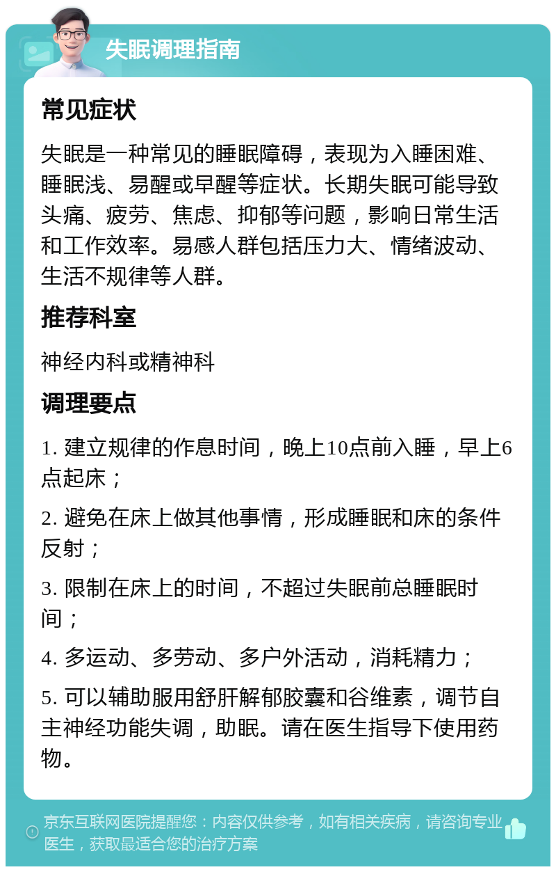 失眠调理指南 常见症状 失眠是一种常见的睡眠障碍，表现为入睡困难、睡眠浅、易醒或早醒等症状。长期失眠可能导致头痛、疲劳、焦虑、抑郁等问题，影响日常生活和工作效率。易感人群包括压力大、情绪波动、生活不规律等人群。 推荐科室 神经内科或精神科 调理要点 1. 建立规律的作息时间，晚上10点前入睡，早上6点起床； 2. 避免在床上做其他事情，形成睡眠和床的条件反射； 3. 限制在床上的时间，不超过失眠前总睡眠时间； 4. 多运动、多劳动、多户外活动，消耗精力； 5. 可以辅助服用舒肝解郁胶囊和谷维素，调节自主神经功能失调，助眠。请在医生指导下使用药物。