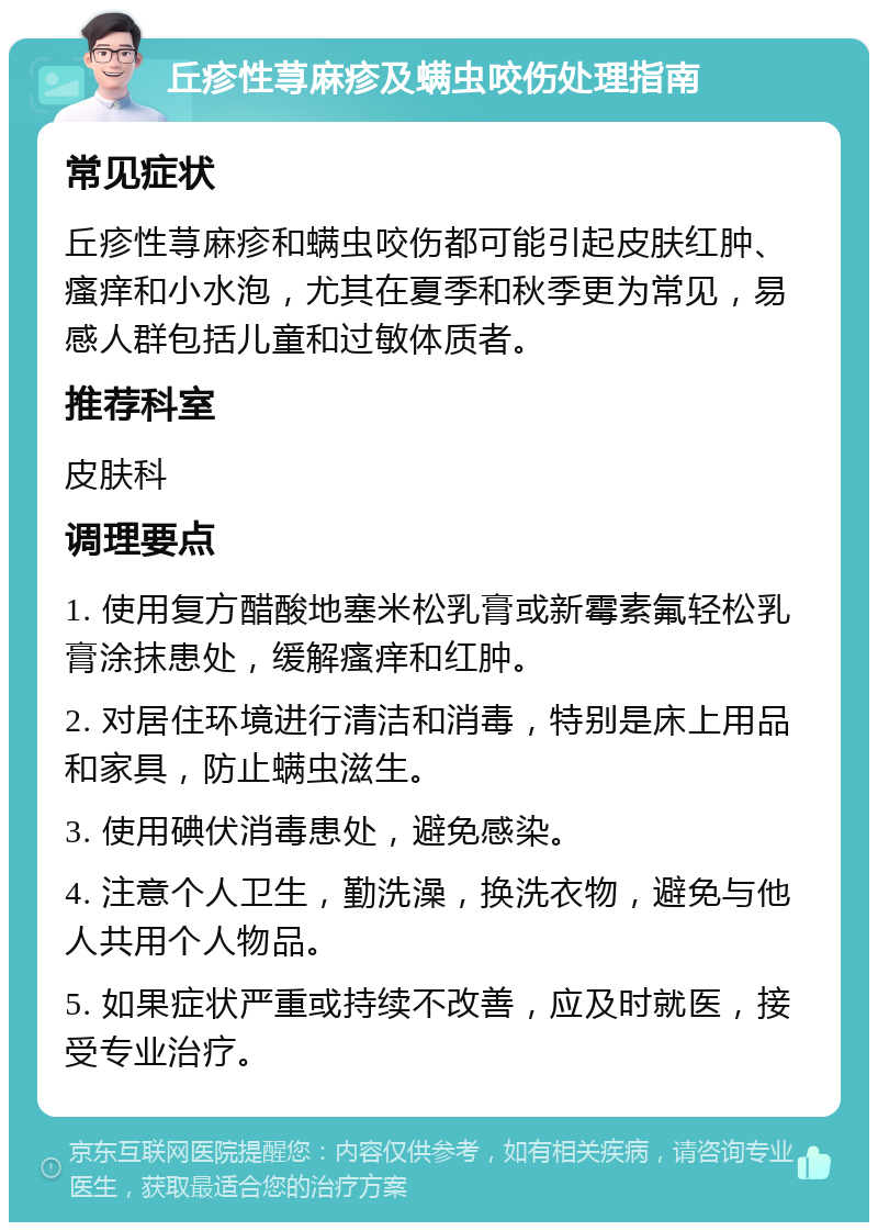 丘疹性荨麻疹及螨虫咬伤处理指南 常见症状 丘疹性荨麻疹和螨虫咬伤都可能引起皮肤红肿、瘙痒和小水泡，尤其在夏季和秋季更为常见，易感人群包括儿童和过敏体质者。 推荐科室 皮肤科 调理要点 1. 使用复方醋酸地塞米松乳膏或新霉素氟轻松乳膏涂抹患处，缓解瘙痒和红肿。 2. 对居住环境进行清洁和消毒，特别是床上用品和家具，防止螨虫滋生。 3. 使用碘伏消毒患处，避免感染。 4. 注意个人卫生，勤洗澡，换洗衣物，避免与他人共用个人物品。 5. 如果症状严重或持续不改善，应及时就医，接受专业治疗。