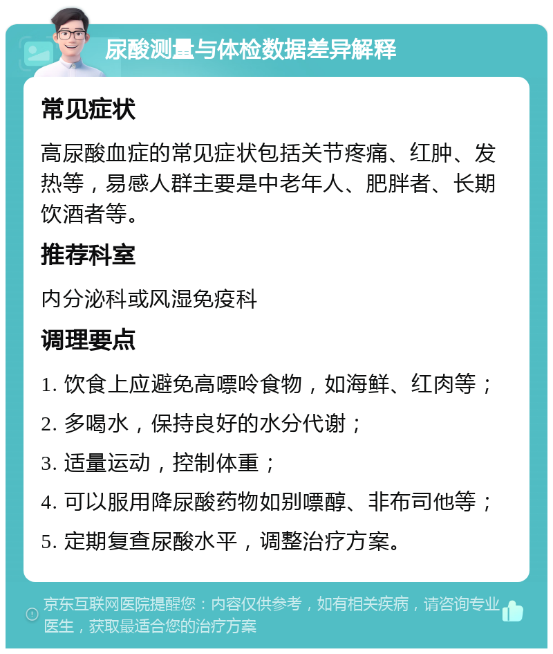 尿酸测量与体检数据差异解释 常见症状 高尿酸血症的常见症状包括关节疼痛、红肿、发热等，易感人群主要是中老年人、肥胖者、长期饮酒者等。 推荐科室 内分泌科或风湿免疫科 调理要点 1. 饮食上应避免高嘌呤食物，如海鲜、红肉等； 2. 多喝水，保持良好的水分代谢； 3. 适量运动，控制体重； 4. 可以服用降尿酸药物如别嘌醇、非布司他等； 5. 定期复查尿酸水平，调整治疗方案。