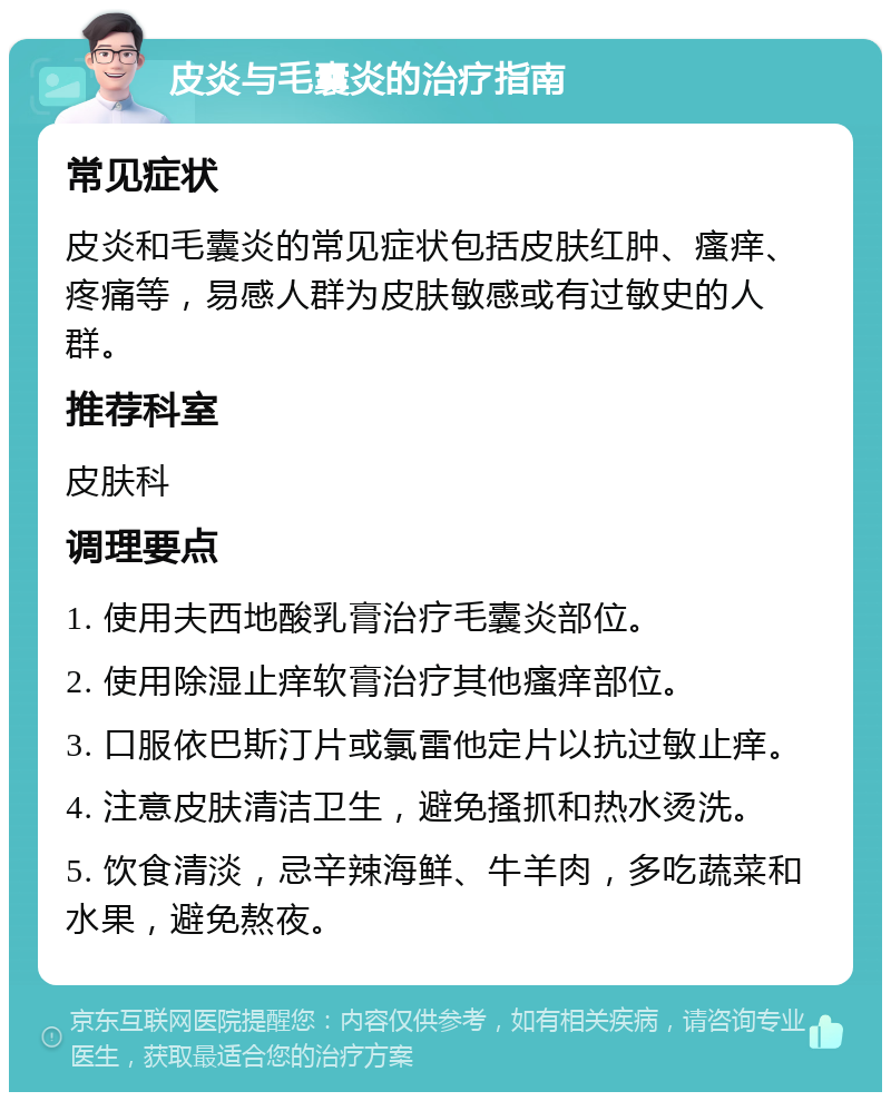 皮炎与毛囊炎的治疗指南 常见症状 皮炎和毛囊炎的常见症状包括皮肤红肿、瘙痒、疼痛等，易感人群为皮肤敏感或有过敏史的人群。 推荐科室 皮肤科 调理要点 1. 使用夫西地酸乳膏治疗毛囊炎部位。 2. 使用除湿止痒软膏治疗其他瘙痒部位。 3. 口服依巴斯汀片或氯雷他定片以抗过敏止痒。 4. 注意皮肤清洁卫生，避免搔抓和热水烫洗。 5. 饮食清淡，忌辛辣海鲜、牛羊肉，多吃蔬菜和水果，避免熬夜。