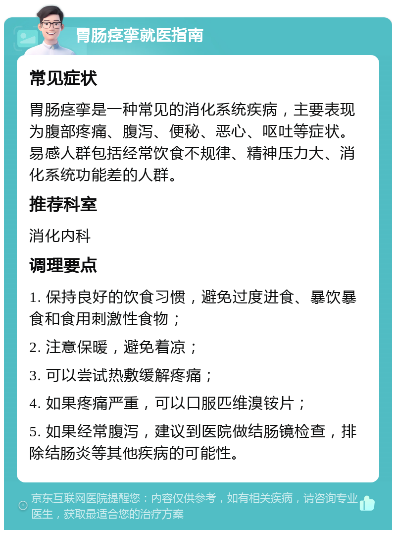 胃肠痉挛就医指南 常见症状 胃肠痉挛是一种常见的消化系统疾病，主要表现为腹部疼痛、腹泻、便秘、恶心、呕吐等症状。易感人群包括经常饮食不规律、精神压力大、消化系统功能差的人群。 推荐科室 消化内科 调理要点 1. 保持良好的饮食习惯，避免过度进食、暴饮暴食和食用刺激性食物； 2. 注意保暖，避免着凉； 3. 可以尝试热敷缓解疼痛； 4. 如果疼痛严重，可以口服匹维溴铵片； 5. 如果经常腹泻，建议到医院做结肠镜检查，排除结肠炎等其他疾病的可能性。