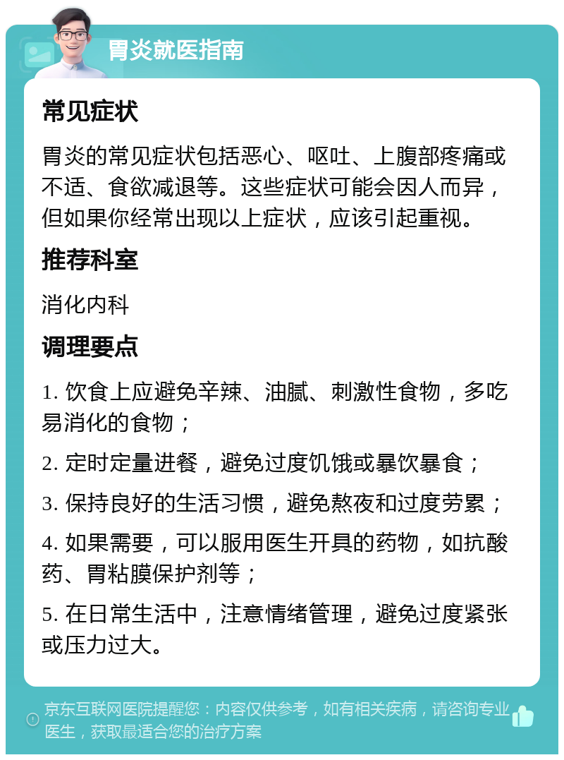 胃炎就医指南 常见症状 胃炎的常见症状包括恶心、呕吐、上腹部疼痛或不适、食欲减退等。这些症状可能会因人而异，但如果你经常出现以上症状，应该引起重视。 推荐科室 消化内科 调理要点 1. 饮食上应避免辛辣、油腻、刺激性食物，多吃易消化的食物； 2. 定时定量进餐，避免过度饥饿或暴饮暴食； 3. 保持良好的生活习惯，避免熬夜和过度劳累； 4. 如果需要，可以服用医生开具的药物，如抗酸药、胃粘膜保护剂等； 5. 在日常生活中，注意情绪管理，避免过度紧张或压力过大。