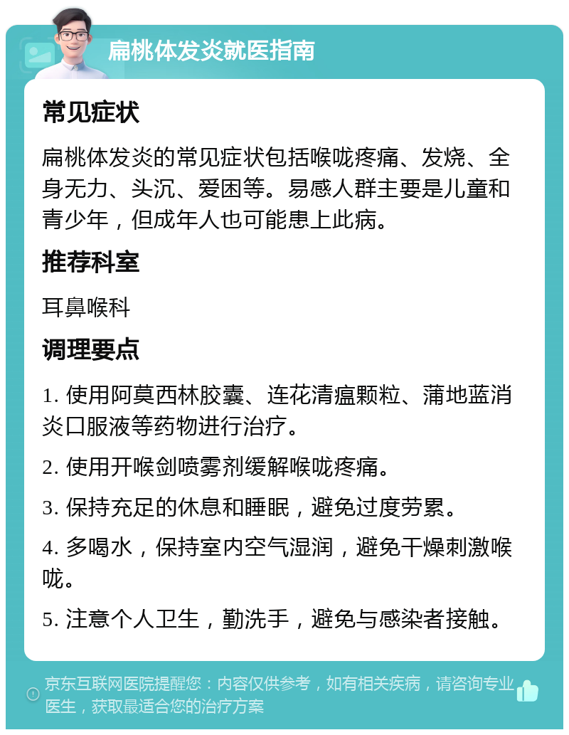 扁桃体发炎就医指南 常见症状 扁桃体发炎的常见症状包括喉咙疼痛、发烧、全身无力、头沉、爱困等。易感人群主要是儿童和青少年，但成年人也可能患上此病。 推荐科室 耳鼻喉科 调理要点 1. 使用阿莫西林胶囊、连花清瘟颗粒、蒲地蓝消炎口服液等药物进行治疗。 2. 使用开喉剑喷雾剂缓解喉咙疼痛。 3. 保持充足的休息和睡眠，避免过度劳累。 4. 多喝水，保持室内空气湿润，避免干燥刺激喉咙。 5. 注意个人卫生，勤洗手，避免与感染者接触。