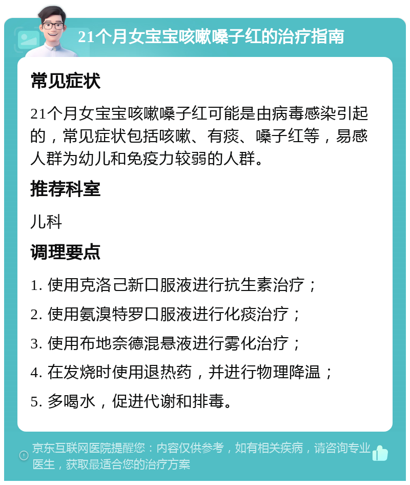 21个月女宝宝咳嗽嗓子红的治疗指南 常见症状 21个月女宝宝咳嗽嗓子红可能是由病毒感染引起的，常见症状包括咳嗽、有痰、嗓子红等，易感人群为幼儿和免疫力较弱的人群。 推荐科室 儿科 调理要点 1. 使用克洛己新口服液进行抗生素治疗； 2. 使用氨溴特罗口服液进行化痰治疗； 3. 使用布地奈德混悬液进行雾化治疗； 4. 在发烧时使用退热药，并进行物理降温； 5. 多喝水，促进代谢和排毒。