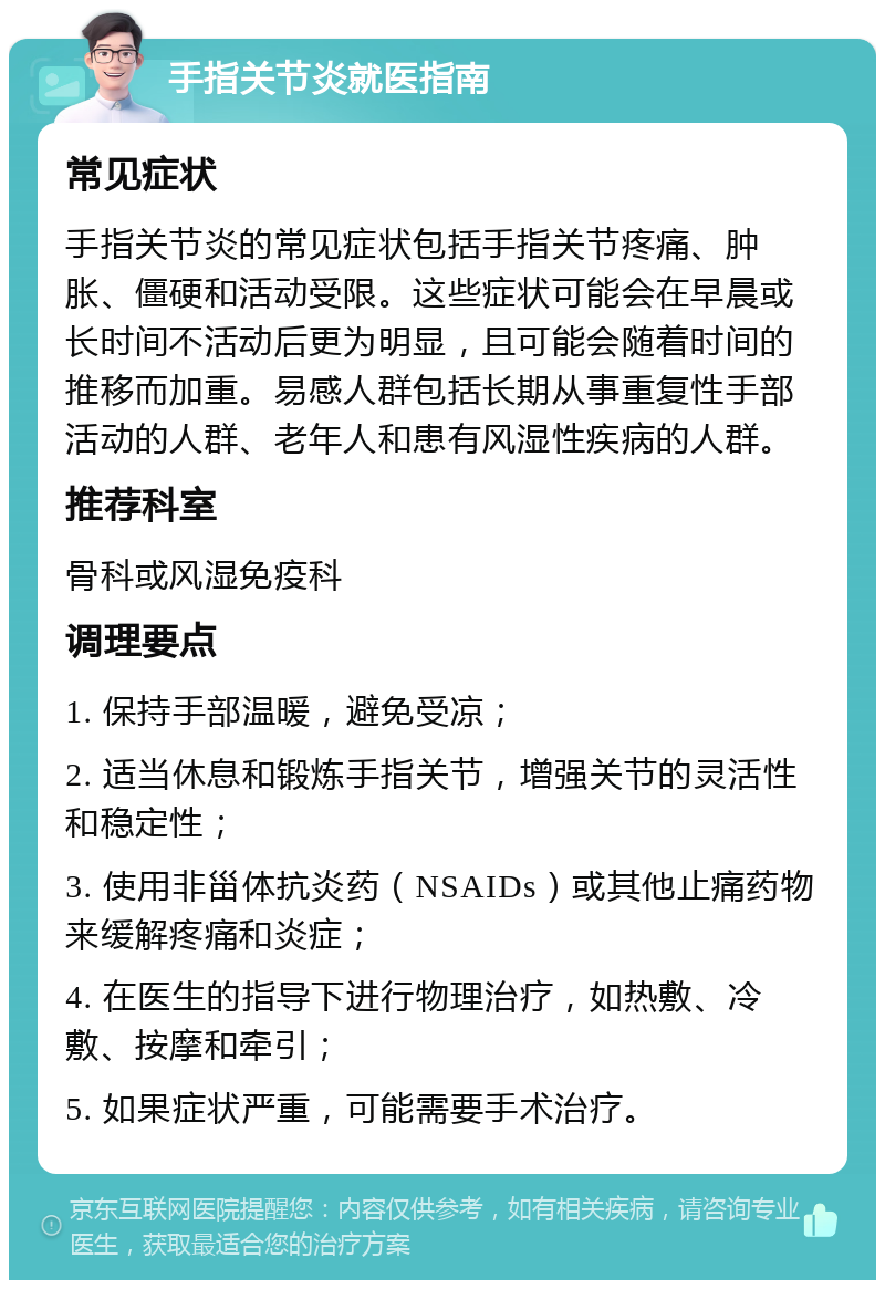 手指关节炎就医指南 常见症状 手指关节炎的常见症状包括手指关节疼痛、肿胀、僵硬和活动受限。这些症状可能会在早晨或长时间不活动后更为明显，且可能会随着时间的推移而加重。易感人群包括长期从事重复性手部活动的人群、老年人和患有风湿性疾病的人群。 推荐科室 骨科或风湿免疫科 调理要点 1. 保持手部温暖，避免受凉； 2. 适当休息和锻炼手指关节，增强关节的灵活性和稳定性； 3. 使用非甾体抗炎药（NSAIDs）或其他止痛药物来缓解疼痛和炎症； 4. 在医生的指导下进行物理治疗，如热敷、冷敷、按摩和牵引； 5. 如果症状严重，可能需要手术治疗。