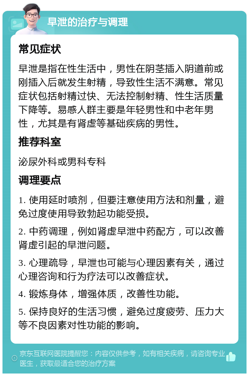 早泄的治疗与调理 常见症状 早泄是指在性生活中，男性在阴茎插入阴道前或刚插入后就发生射精，导致性生活不满意。常见症状包括射精过快、无法控制射精、性生活质量下降等。易感人群主要是年轻男性和中老年男性，尤其是有肾虚等基础疾病的男性。 推荐科室 泌尿外科或男科专科 调理要点 1. 使用延时喷剂，但要注意使用方法和剂量，避免过度使用导致勃起功能受损。 2. 中药调理，例如肾虚早泄中药配方，可以改善肾虚引起的早泄问题。 3. 心理疏导，早泄也可能与心理因素有关，通过心理咨询和行为疗法可以改善症状。 4. 锻炼身体，增强体质，改善性功能。 5. 保持良好的生活习惯，避免过度疲劳、压力大等不良因素对性功能的影响。