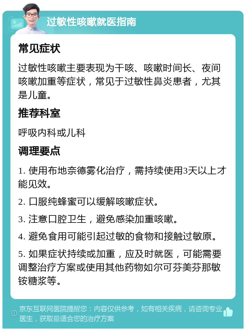 过敏性咳嗽就医指南 常见症状 过敏性咳嗽主要表现为干咳、咳嗽时间长、夜间咳嗽加重等症状，常见于过敏性鼻炎患者，尤其是儿童。 推荐科室 呼吸内科或儿科 调理要点 1. 使用布地奈德雾化治疗，需持续使用3天以上才能见效。 2. 口服纯蜂蜜可以缓解咳嗽症状。 3. 注意口腔卫生，避免感染加重咳嗽。 4. 避免食用可能引起过敏的食物和接触过敏原。 5. 如果症状持续或加重，应及时就医，可能需要调整治疗方案或使用其他药物如尔可芬美芬那敏铵糖浆等。