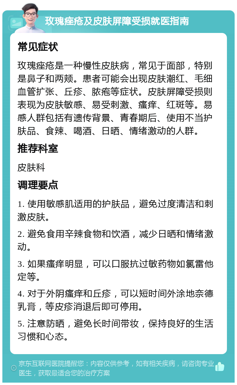 玫瑰痤疮及皮肤屏障受损就医指南 常见症状 玫瑰痤疮是一种慢性皮肤病，常见于面部，特别是鼻子和两颊。患者可能会出现皮肤潮红、毛细血管扩张、丘疹、脓疱等症状。皮肤屏障受损则表现为皮肤敏感、易受刺激、瘙痒、红斑等。易感人群包括有遗传背景、青春期后、使用不当护肤品、食辣、喝酒、日晒、情绪激动的人群。 推荐科室 皮肤科 调理要点 1. 使用敏感肌适用的护肤品，避免过度清洁和刺激皮肤。 2. 避免食用辛辣食物和饮酒，减少日晒和情绪激动。 3. 如果瘙痒明显，可以口服抗过敏药物如氯雷他定等。 4. 对于外阴瘙痒和丘疹，可以短时间外涂地奈德乳膏，等皮疹消退后即可停用。 5. 注意防晒，避免长时间带妆，保持良好的生活习惯和心态。