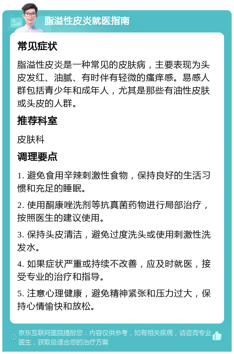 脂溢性皮炎就医指南 常见症状 脂溢性皮炎是一种常见的皮肤病，主要表现为头皮发红、油腻、有时伴有轻微的瘙痒感。易感人群包括青少年和成年人，尤其是那些有油性皮肤或头皮的人群。 推荐科室 皮肤科 调理要点 1. 避免食用辛辣刺激性食物，保持良好的生活习惯和充足的睡眠。 2. 使用酮康唑洗剂等抗真菌药物进行局部治疗，按照医生的建议使用。 3. 保持头皮清洁，避免过度洗头或使用刺激性洗发水。 4. 如果症状严重或持续不改善，应及时就医，接受专业的治疗和指导。 5. 注意心理健康，避免精神紧张和压力过大，保持心情愉快和放松。