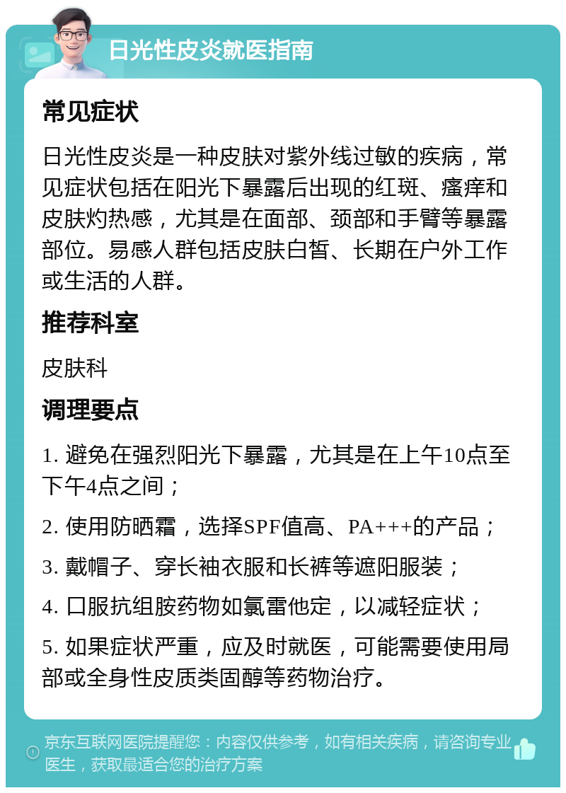 日光性皮炎就医指南 常见症状 日光性皮炎是一种皮肤对紫外线过敏的疾病，常见症状包括在阳光下暴露后出现的红斑、瘙痒和皮肤灼热感，尤其是在面部、颈部和手臂等暴露部位。易感人群包括皮肤白皙、长期在户外工作或生活的人群。 推荐科室 皮肤科 调理要点 1. 避免在强烈阳光下暴露，尤其是在上午10点至下午4点之间； 2. 使用防晒霜，选择SPF值高、PA+++的产品； 3. 戴帽子、穿长袖衣服和长裤等遮阳服装； 4. 口服抗组胺药物如氯雷他定，以减轻症状； 5. 如果症状严重，应及时就医，可能需要使用局部或全身性皮质类固醇等药物治疗。