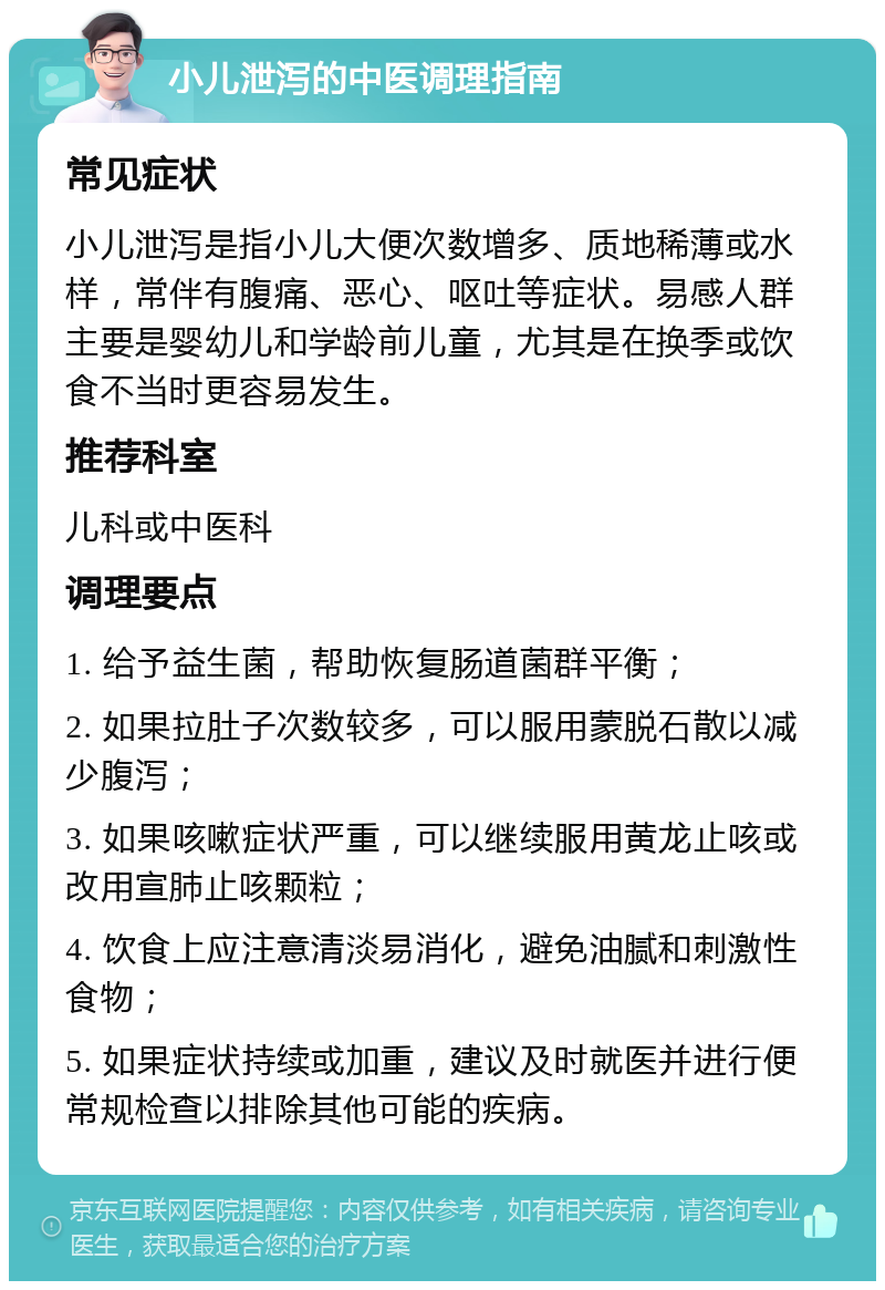 小儿泄泻的中医调理指南 常见症状 小儿泄泻是指小儿大便次数增多、质地稀薄或水样，常伴有腹痛、恶心、呕吐等症状。易感人群主要是婴幼儿和学龄前儿童，尤其是在换季或饮食不当时更容易发生。 推荐科室 儿科或中医科 调理要点 1. 给予益生菌，帮助恢复肠道菌群平衡； 2. 如果拉肚子次数较多，可以服用蒙脱石散以减少腹泻； 3. 如果咳嗽症状严重，可以继续服用黄龙止咳或改用宣肺止咳颗粒； 4. 饮食上应注意清淡易消化，避免油腻和刺激性食物； 5. 如果症状持续或加重，建议及时就医并进行便常规检查以排除其他可能的疾病。