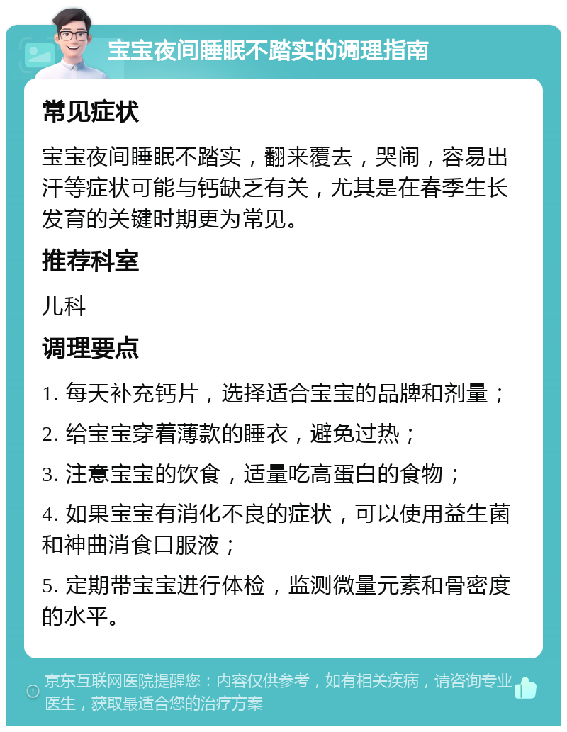 宝宝夜间睡眠不踏实的调理指南 常见症状 宝宝夜间睡眠不踏实，翻来覆去，哭闹，容易出汗等症状可能与钙缺乏有关，尤其是在春季生长发育的关键时期更为常见。 推荐科室 儿科 调理要点 1. 每天补充钙片，选择适合宝宝的品牌和剂量； 2. 给宝宝穿着薄款的睡衣，避免过热； 3. 注意宝宝的饮食，适量吃高蛋白的食物； 4. 如果宝宝有消化不良的症状，可以使用益生菌和神曲消食口服液； 5. 定期带宝宝进行体检，监测微量元素和骨密度的水平。