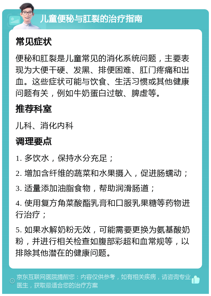 儿童便秘与肛裂的治疗指南 常见症状 便秘和肛裂是儿童常见的消化系统问题，主要表现为大便干硬、发黑、排便困难、肛门疼痛和出血。这些症状可能与饮食、生活习惯或其他健康问题有关，例如牛奶蛋白过敏、脾虚等。 推荐科室 儿科、消化内科 调理要点 1. 多饮水，保持水分充足； 2. 增加含纤维的蔬菜和水果摄入，促进肠蠕动； 3. 适量添加油脂食物，帮助润滑肠道； 4. 使用复方角菜酸酯乳膏和口服乳果糖等药物进行治疗； 5. 如果水解奶粉无效，可能需要更换为氨基酸奶粉，并进行相关检查如腹部彩超和血常规等，以排除其他潜在的健康问题。