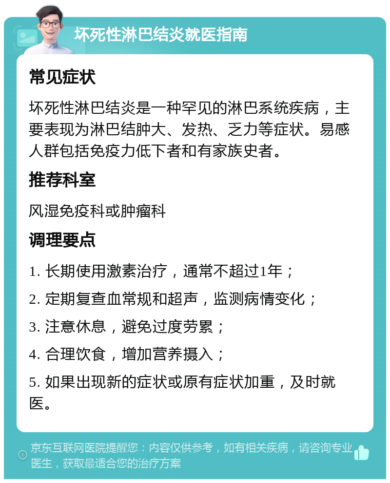 坏死性淋巴结炎就医指南 常见症状 坏死性淋巴结炎是一种罕见的淋巴系统疾病，主要表现为淋巴结肿大、发热、乏力等症状。易感人群包括免疫力低下者和有家族史者。 推荐科室 风湿免疫科或肿瘤科 调理要点 1. 长期使用激素治疗，通常不超过1年； 2. 定期复查血常规和超声，监测病情变化； 3. 注意休息，避免过度劳累； 4. 合理饮食，增加营养摄入； 5. 如果出现新的症状或原有症状加重，及时就医。