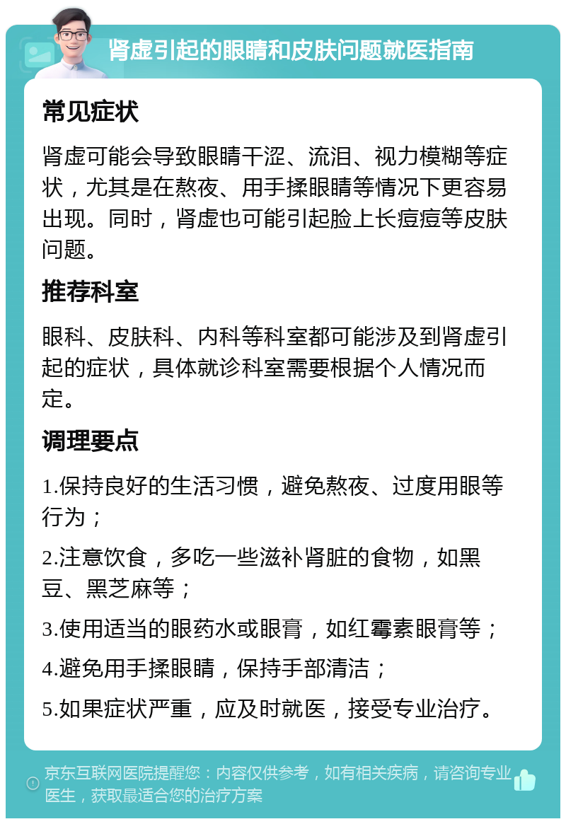 肾虚引起的眼睛和皮肤问题就医指南 常见症状 肾虚可能会导致眼睛干涩、流泪、视力模糊等症状，尤其是在熬夜、用手揉眼睛等情况下更容易出现。同时，肾虚也可能引起脸上长痘痘等皮肤问题。 推荐科室 眼科、皮肤科、内科等科室都可能涉及到肾虚引起的症状，具体就诊科室需要根据个人情况而定。 调理要点 1.保持良好的生活习惯，避免熬夜、过度用眼等行为； 2.注意饮食，多吃一些滋补肾脏的食物，如黑豆、黑芝麻等； 3.使用适当的眼药水或眼膏，如红霉素眼膏等； 4.避免用手揉眼睛，保持手部清洁； 5.如果症状严重，应及时就医，接受专业治疗。