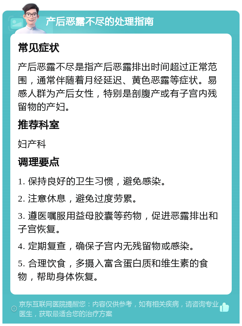 产后恶露不尽的处理指南 常见症状 产后恶露不尽是指产后恶露排出时间超过正常范围，通常伴随着月经延迟、黄色恶露等症状。易感人群为产后女性，特别是剖腹产或有子宫内残留物的产妇。 推荐科室 妇产科 调理要点 1. 保持良好的卫生习惯，避免感染。 2. 注意休息，避免过度劳累。 3. 遵医嘱服用益母胶囊等药物，促进恶露排出和子宫恢复。 4. 定期复查，确保子宫内无残留物或感染。 5. 合理饮食，多摄入富含蛋白质和维生素的食物，帮助身体恢复。