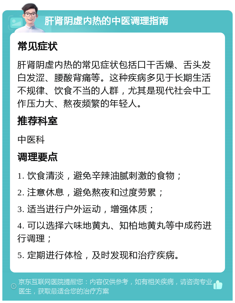 肝肾阴虚内热的中医调理指南 常见症状 肝肾阴虚内热的常见症状包括口干舌燥、舌头发白发涩、腰酸背痛等。这种疾病多见于长期生活不规律、饮食不当的人群，尤其是现代社会中工作压力大、熬夜频繁的年轻人。 推荐科室 中医科 调理要点 1. 饮食清淡，避免辛辣油腻刺激的食物； 2. 注意休息，避免熬夜和过度劳累； 3. 适当进行户外运动，增强体质； 4. 可以选择六味地黄丸、知柏地黄丸等中成药进行调理； 5. 定期进行体检，及时发现和治疗疾病。