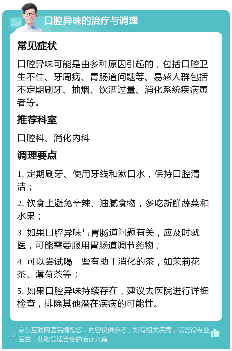 口腔异味的治疗与调理 常见症状 口腔异味可能是由多种原因引起的，包括口腔卫生不佳、牙周病、胃肠道问题等。易感人群包括不定期刷牙、抽烟、饮酒过量、消化系统疾病患者等。 推荐科室 口腔科、消化内科 调理要点 1. 定期刷牙、使用牙线和漱口水，保持口腔清洁； 2. 饮食上避免辛辣、油腻食物，多吃新鲜蔬菜和水果； 3. 如果口腔异味与胃肠道问题有关，应及时就医，可能需要服用胃肠道调节药物； 4. 可以尝试喝一些有助于消化的茶，如茉莉花茶、薄荷茶等； 5. 如果口腔异味持续存在，建议去医院进行详细检查，排除其他潜在疾病的可能性。