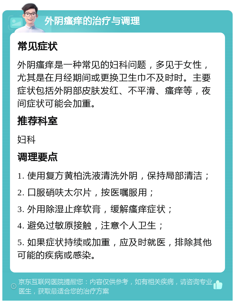 外阴瘙痒的治疗与调理 常见症状 外阴瘙痒是一种常见的妇科问题，多见于女性，尤其是在月经期间或更换卫生巾不及时时。主要症状包括外阴部皮肤发红、不平滑、瘙痒等，夜间症状可能会加重。 推荐科室 妇科 调理要点 1. 使用复方黄柏洗液清洗外阴，保持局部清洁； 2. 口服硝呋太尔片，按医嘱服用； 3. 外用除湿止痒软膏，缓解瘙痒症状； 4. 避免过敏原接触，注意个人卫生； 5. 如果症状持续或加重，应及时就医，排除其他可能的疾病或感染。