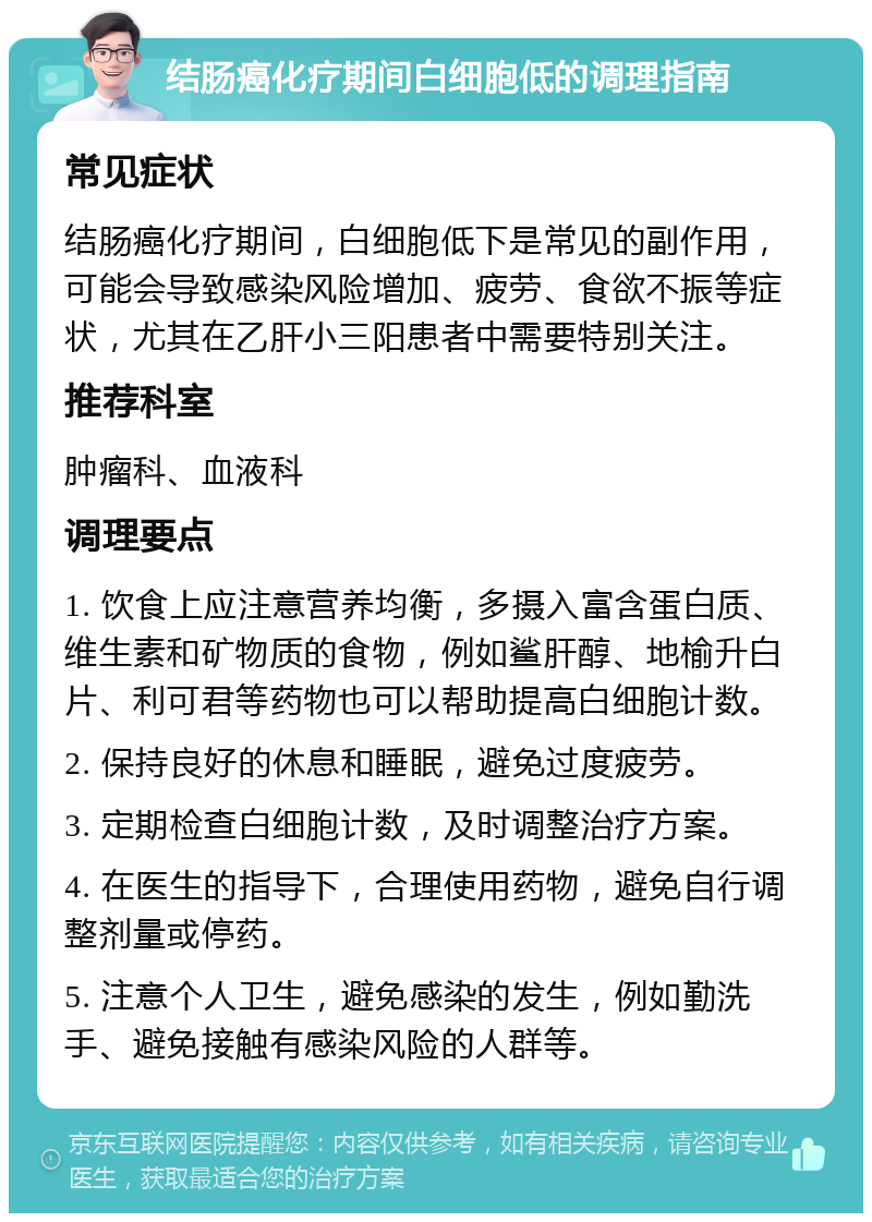 结肠癌化疗期间白细胞低的调理指南 常见症状 结肠癌化疗期间，白细胞低下是常见的副作用，可能会导致感染风险增加、疲劳、食欲不振等症状，尤其在乙肝小三阳患者中需要特别关注。 推荐科室 肿瘤科、血液科 调理要点 1. 饮食上应注意营养均衡，多摄入富含蛋白质、维生素和矿物质的食物，例如鲨肝醇、地榆升白片、利可君等药物也可以帮助提高白细胞计数。 2. 保持良好的休息和睡眠，避免过度疲劳。 3. 定期检查白细胞计数，及时调整治疗方案。 4. 在医生的指导下，合理使用药物，避免自行调整剂量或停药。 5. 注意个人卫生，避免感染的发生，例如勤洗手、避免接触有感染风险的人群等。