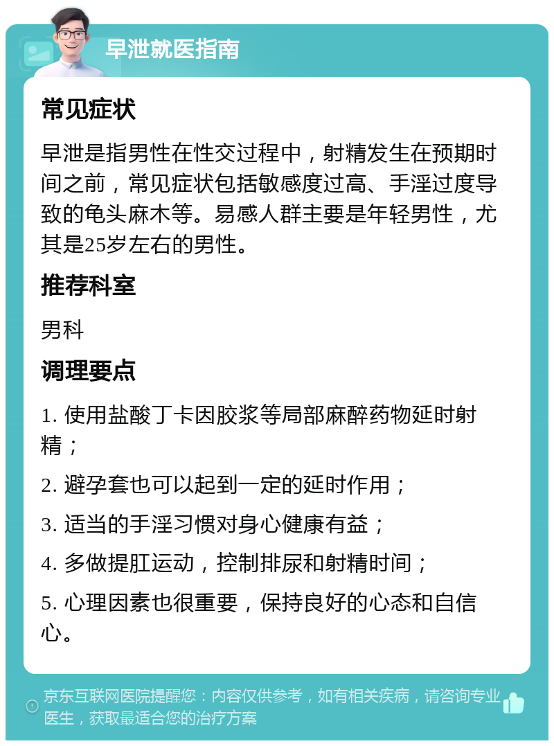 早泄就医指南 常见症状 早泄是指男性在性交过程中，射精发生在预期时间之前，常见症状包括敏感度过高、手淫过度导致的龟头麻木等。易感人群主要是年轻男性，尤其是25岁左右的男性。 推荐科室 男科 调理要点 1. 使用盐酸丁卡因胶浆等局部麻醉药物延时射精； 2. 避孕套也可以起到一定的延时作用； 3. 适当的手淫习惯对身心健康有益； 4. 多做提肛运动，控制排尿和射精时间； 5. 心理因素也很重要，保持良好的心态和自信心。