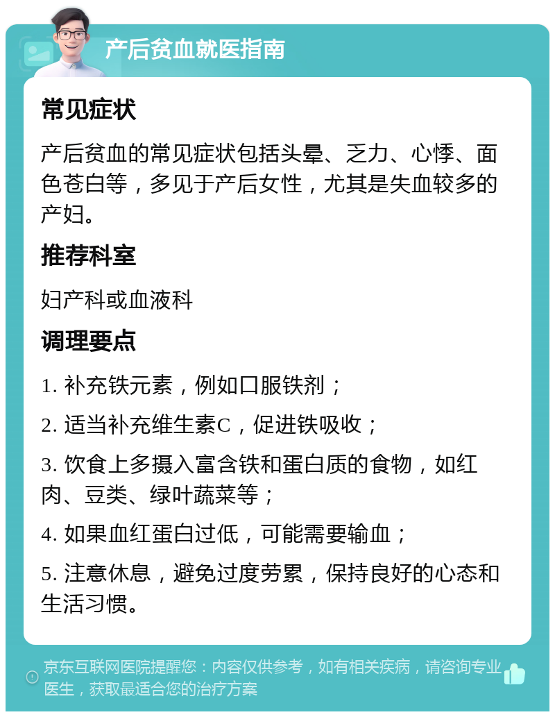 产后贫血就医指南 常见症状 产后贫血的常见症状包括头晕、乏力、心悸、面色苍白等，多见于产后女性，尤其是失血较多的产妇。 推荐科室 妇产科或血液科 调理要点 1. 补充铁元素，例如口服铁剂； 2. 适当补充维生素C，促进铁吸收； 3. 饮食上多摄入富含铁和蛋白质的食物，如红肉、豆类、绿叶蔬菜等； 4. 如果血红蛋白过低，可能需要输血； 5. 注意休息，避免过度劳累，保持良好的心态和生活习惯。