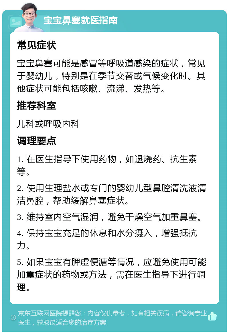 宝宝鼻塞就医指南 常见症状 宝宝鼻塞可能是感冒等呼吸道感染的症状，常见于婴幼儿，特别是在季节交替或气候变化时。其他症状可能包括咳嗽、流涕、发热等。 推荐科室 儿科或呼吸内科 调理要点 1. 在医生指导下使用药物，如退烧药、抗生素等。 2. 使用生理盐水或专门的婴幼儿型鼻腔清洗液清洁鼻腔，帮助缓解鼻塞症状。 3. 维持室内空气湿润，避免干燥空气加重鼻塞。 4. 保持宝宝充足的休息和水分摄入，增强抵抗力。 5. 如果宝宝有脾虚便溏等情况，应避免使用可能加重症状的药物或方法，需在医生指导下进行调理。