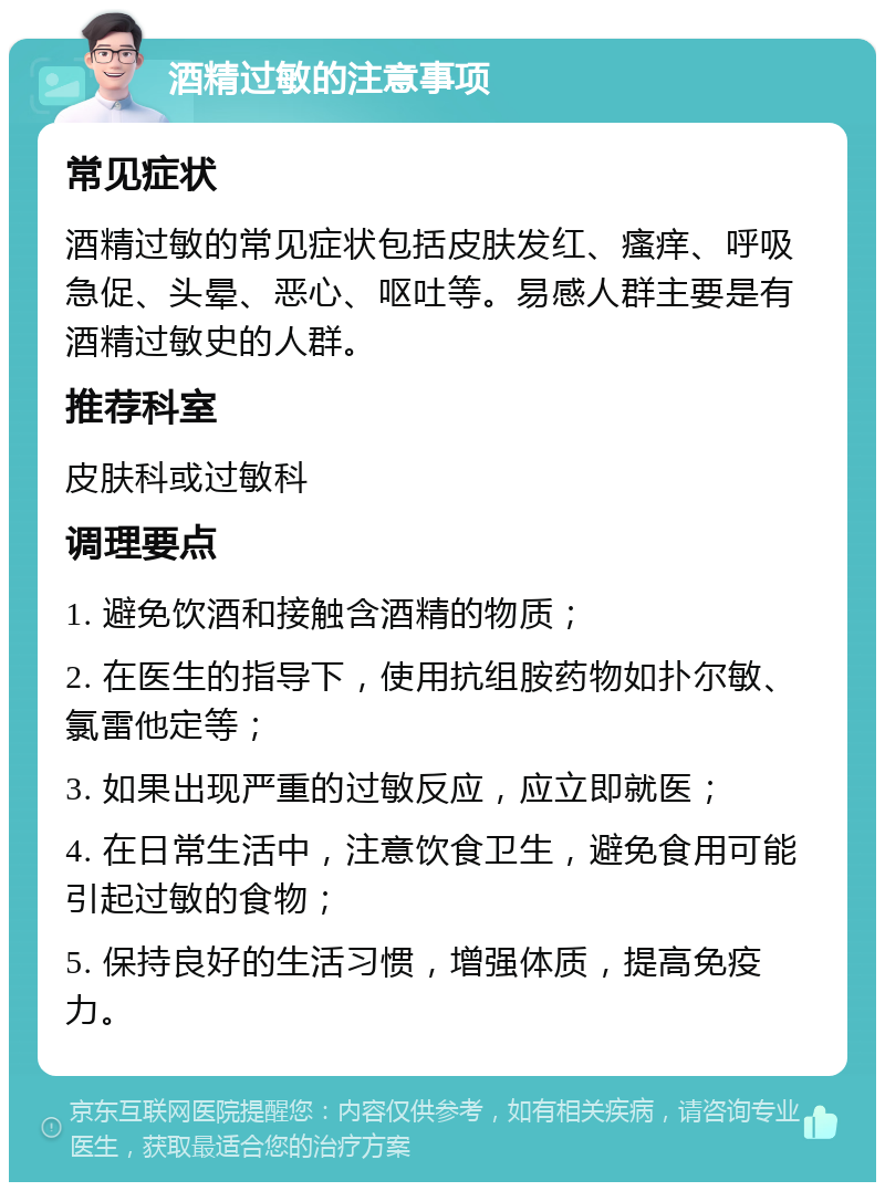 酒精过敏的注意事项 常见症状 酒精过敏的常见症状包括皮肤发红、瘙痒、呼吸急促、头晕、恶心、呕吐等。易感人群主要是有酒精过敏史的人群。 推荐科室 皮肤科或过敏科 调理要点 1. 避免饮酒和接触含酒精的物质； 2. 在医生的指导下，使用抗组胺药物如扑尔敏、氯雷他定等； 3. 如果出现严重的过敏反应，应立即就医； 4. 在日常生活中，注意饮食卫生，避免食用可能引起过敏的食物； 5. 保持良好的生活习惯，增强体质，提高免疫力。