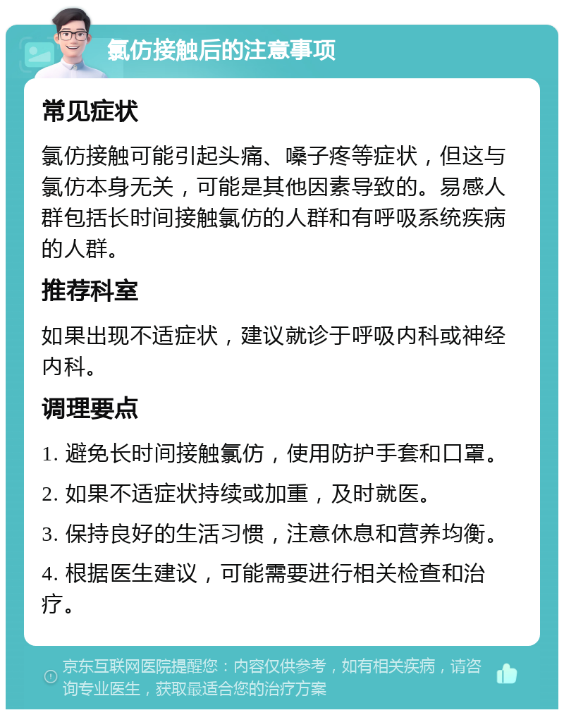 氯仿接触后的注意事项 常见症状 氯仿接触可能引起头痛、嗓子疼等症状，但这与氯仿本身无关，可能是其他因素导致的。易感人群包括长时间接触氯仿的人群和有呼吸系统疾病的人群。 推荐科室 如果出现不适症状，建议就诊于呼吸内科或神经内科。 调理要点 1. 避免长时间接触氯仿，使用防护手套和口罩。 2. 如果不适症状持续或加重，及时就医。 3. 保持良好的生活习惯，注意休息和营养均衡。 4. 根据医生建议，可能需要进行相关检查和治疗。