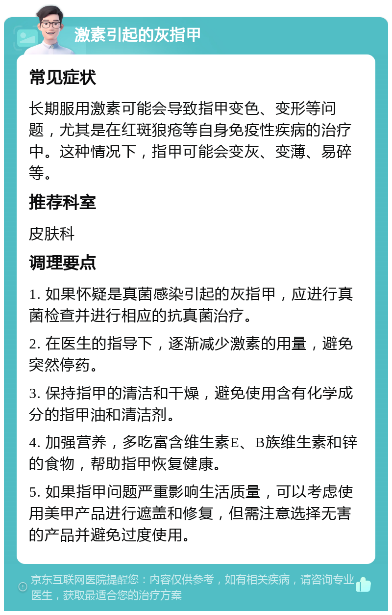 激素引起的灰指甲 常见症状 长期服用激素可能会导致指甲变色、变形等问题，尤其是在红斑狼疮等自身免疫性疾病的治疗中。这种情况下，指甲可能会变灰、变薄、易碎等。 推荐科室 皮肤科 调理要点 1. 如果怀疑是真菌感染引起的灰指甲，应进行真菌检查并进行相应的抗真菌治疗。 2. 在医生的指导下，逐渐减少激素的用量，避免突然停药。 3. 保持指甲的清洁和干燥，避免使用含有化学成分的指甲油和清洁剂。 4. 加强营养，多吃富含维生素E、B族维生素和锌的食物，帮助指甲恢复健康。 5. 如果指甲问题严重影响生活质量，可以考虑使用美甲产品进行遮盖和修复，但需注意选择无害的产品并避免过度使用。