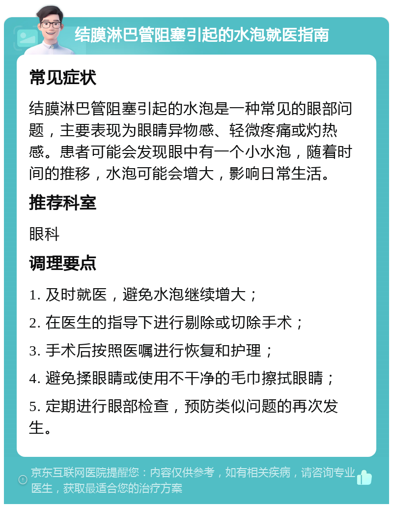 结膜淋巴管阻塞引起的水泡就医指南 常见症状 结膜淋巴管阻塞引起的水泡是一种常见的眼部问题，主要表现为眼睛异物感、轻微疼痛或灼热感。患者可能会发现眼中有一个小水泡，随着时间的推移，水泡可能会增大，影响日常生活。 推荐科室 眼科 调理要点 1. 及时就医，避免水泡继续增大； 2. 在医生的指导下进行剔除或切除手术； 3. 手术后按照医嘱进行恢复和护理； 4. 避免揉眼睛或使用不干净的毛巾擦拭眼睛； 5. 定期进行眼部检查，预防类似问题的再次发生。