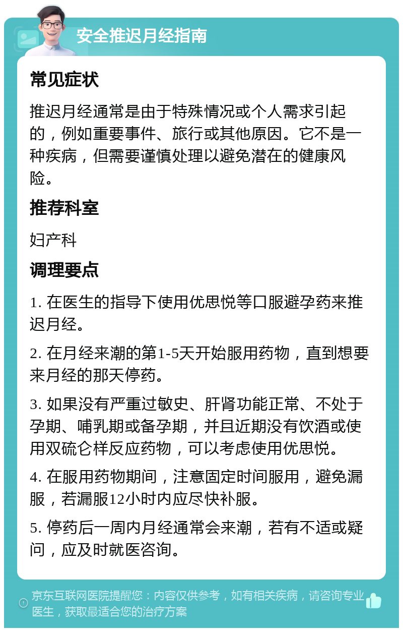 安全推迟月经指南 常见症状 推迟月经通常是由于特殊情况或个人需求引起的，例如重要事件、旅行或其他原因。它不是一种疾病，但需要谨慎处理以避免潜在的健康风险。 推荐科室 妇产科 调理要点 1. 在医生的指导下使用优思悦等口服避孕药来推迟月经。 2. 在月经来潮的第1-5天开始服用药物，直到想要来月经的那天停药。 3. 如果没有严重过敏史、肝肾功能正常、不处于孕期、哺乳期或备孕期，并且近期没有饮酒或使用双硫仑样反应药物，可以考虑使用优思悦。 4. 在服用药物期间，注意固定时间服用，避免漏服，若漏服12小时内应尽快补服。 5. 停药后一周内月经通常会来潮，若有不适或疑问，应及时就医咨询。