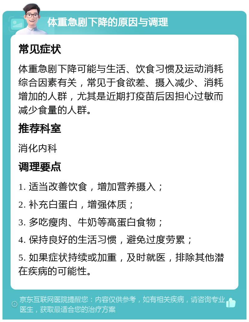 体重急剧下降的原因与调理 常见症状 体重急剧下降可能与生活、饮食习惯及运动消耗综合因素有关，常见于食欲差、摄入减少、消耗增加的人群，尤其是近期打疫苗后因担心过敏而减少食量的人群。 推荐科室 消化内科 调理要点 1. 适当改善饮食，增加营养摄入； 2. 补充白蛋白，增强体质； 3. 多吃瘦肉、牛奶等高蛋白食物； 4. 保持良好的生活习惯，避免过度劳累； 5. 如果症状持续或加重，及时就医，排除其他潜在疾病的可能性。