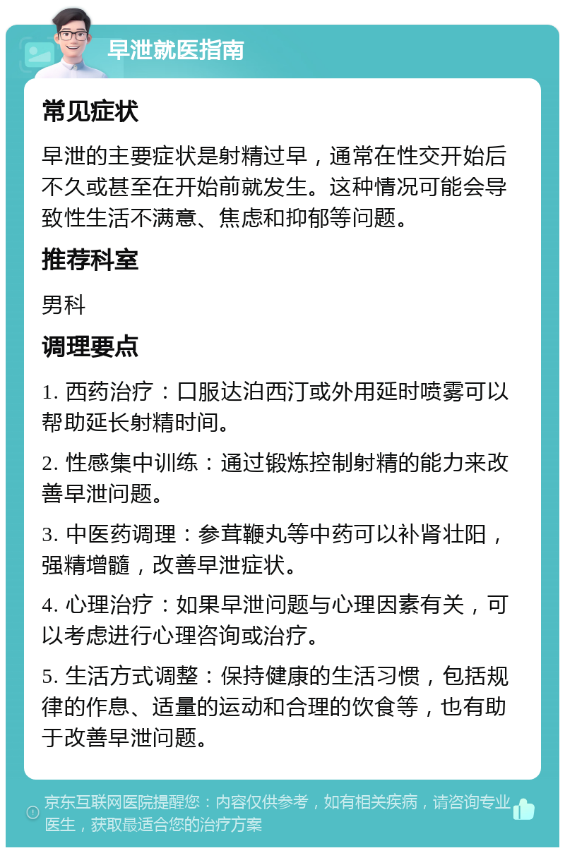 早泄就医指南 常见症状 早泄的主要症状是射精过早，通常在性交开始后不久或甚至在开始前就发生。这种情况可能会导致性生活不满意、焦虑和抑郁等问题。 推荐科室 男科 调理要点 1. 西药治疗：口服达泊西汀或外用延时喷雾可以帮助延长射精时间。 2. 性感集中训练：通过锻炼控制射精的能力来改善早泄问题。 3. 中医药调理：参茸鞭丸等中药可以补肾壮阳，强精增髓，改善早泄症状。 4. 心理治疗：如果早泄问题与心理因素有关，可以考虑进行心理咨询或治疗。 5. 生活方式调整：保持健康的生活习惯，包括规律的作息、适量的运动和合理的饮食等，也有助于改善早泄问题。