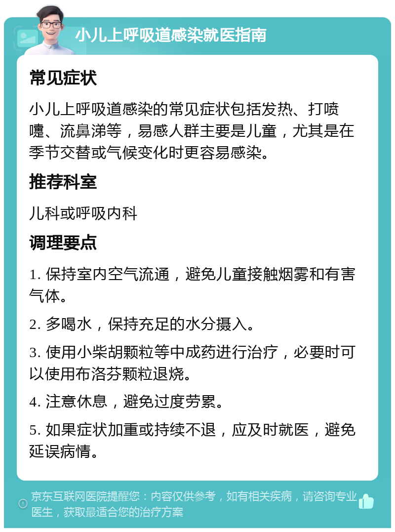 小儿上呼吸道感染就医指南 常见症状 小儿上呼吸道感染的常见症状包括发热、打喷嚏、流鼻涕等，易感人群主要是儿童，尤其是在季节交替或气候变化时更容易感染。 推荐科室 儿科或呼吸内科 调理要点 1. 保持室内空气流通，避免儿童接触烟雾和有害气体。 2. 多喝水，保持充足的水分摄入。 3. 使用小柴胡颗粒等中成药进行治疗，必要时可以使用布洛芬颗粒退烧。 4. 注意休息，避免过度劳累。 5. 如果症状加重或持续不退，应及时就医，避免延误病情。