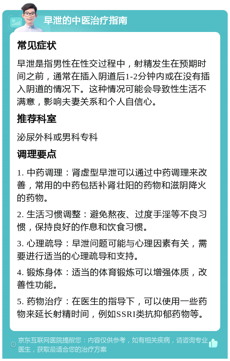 早泄的中医治疗指南 常见症状 早泄是指男性在性交过程中，射精发生在预期时间之前，通常在插入阴道后1-2分钟内或在没有插入阴道的情况下。这种情况可能会导致性生活不满意，影响夫妻关系和个人自信心。 推荐科室 泌尿外科或男科专科 调理要点 1. 中药调理：肾虚型早泄可以通过中药调理来改善，常用的中药包括补肾壮阳的药物和滋阴降火的药物。 2. 生活习惯调整：避免熬夜、过度手淫等不良习惯，保持良好的作息和饮食习惯。 3. 心理疏导：早泄问题可能与心理因素有关，需要进行适当的心理疏导和支持。 4. 锻炼身体：适当的体育锻炼可以增强体质，改善性功能。 5. 药物治疗：在医生的指导下，可以使用一些药物来延长射精时间，例如SSRI类抗抑郁药物等。