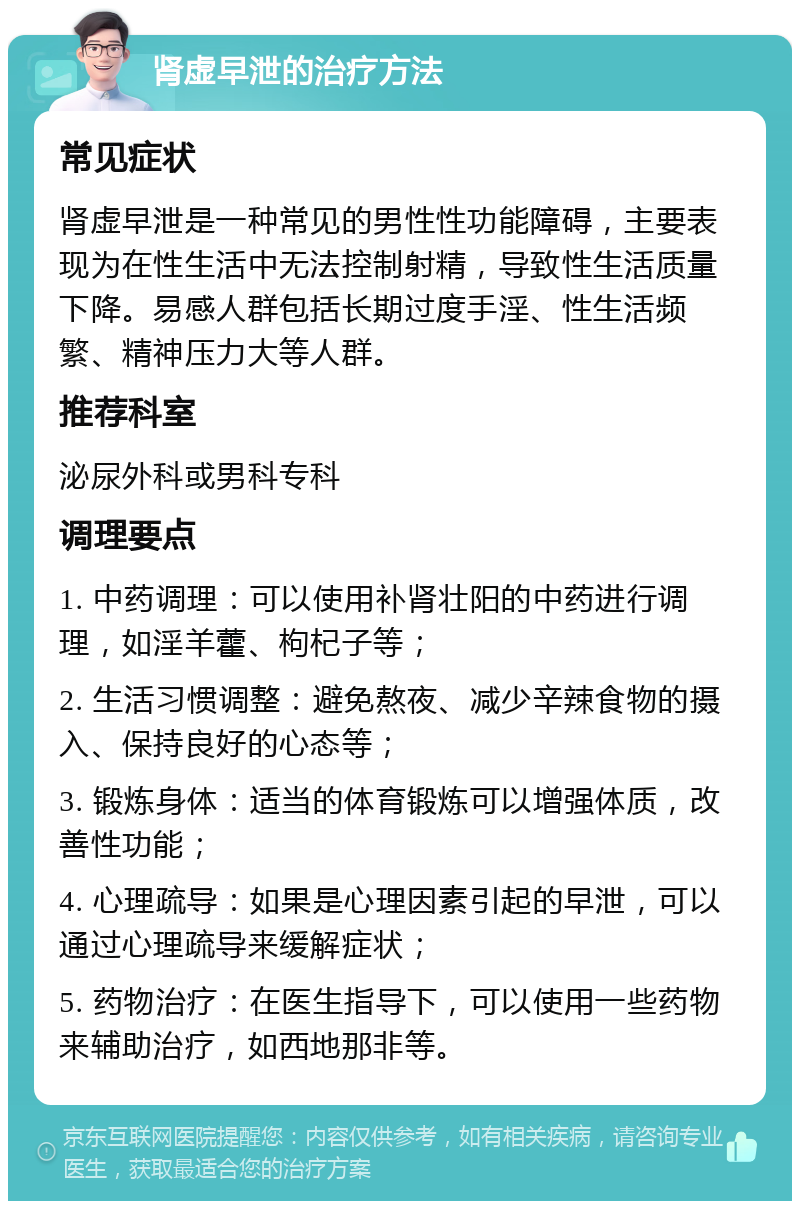 肾虚早泄的治疗方法 常见症状 肾虚早泄是一种常见的男性性功能障碍，主要表现为在性生活中无法控制射精，导致性生活质量下降。易感人群包括长期过度手淫、性生活频繁、精神压力大等人群。 推荐科室 泌尿外科或男科专科 调理要点 1. 中药调理：可以使用补肾壮阳的中药进行调理，如淫羊藿、枸杞子等； 2. 生活习惯调整：避免熬夜、减少辛辣食物的摄入、保持良好的心态等； 3. 锻炼身体：适当的体育锻炼可以增强体质，改善性功能； 4. 心理疏导：如果是心理因素引起的早泄，可以通过心理疏导来缓解症状； 5. 药物治疗：在医生指导下，可以使用一些药物来辅助治疗，如西地那非等。