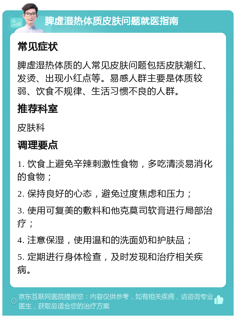 脾虚湿热体质皮肤问题就医指南 常见症状 脾虚湿热体质的人常见皮肤问题包括皮肤潮红、发烫、出现小红点等。易感人群主要是体质较弱、饮食不规律、生活习惯不良的人群。 推荐科室 皮肤科 调理要点 1. 饮食上避免辛辣刺激性食物，多吃清淡易消化的食物； 2. 保持良好的心态，避免过度焦虑和压力； 3. 使用可复美的敷料和他克莫司软膏进行局部治疗； 4. 注意保湿，使用温和的洗面奶和护肤品； 5. 定期进行身体检查，及时发现和治疗相关疾病。